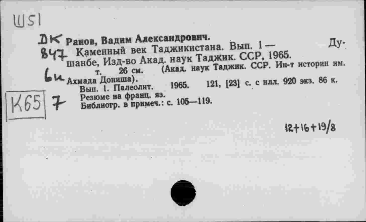 ﻿
Ранов, Вадим Александрович.
Каменный век Таджикистана. Вып. 1 —	Ду-
шанбе, Изд-во Акад, наук Таджик. ССР, 1965.
L и т. 26 см. (Акад, наук Таджик. ССР. Ин-т истории им. Ахмада Дониша).
-г Вып. 1. Палеолит. 1965.	121, [23] с. с илл. 920 экз. 86 к.
/ГС X, Резюме на франц, яз.
О J Т Библиогр. в примеч.: с. 105—119.
іг+іь+19/a